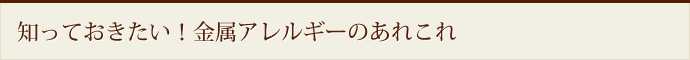 知っておきたい！金属アレルギーのあれこれ