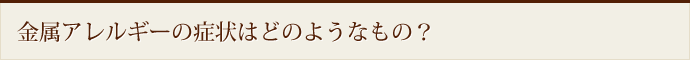 金属アレルギーの症状はどのようなもの？