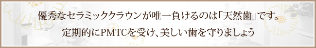 優秀なセラミッククラウンが唯一負けるのは「天然歯」です。定期的にPMTCを受け、美しい歯を守りましょう