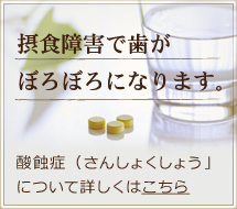 摂食障害で歯がぼろぼろになります。酸蝕症（さんしょくしょう」について詳しくはこちら